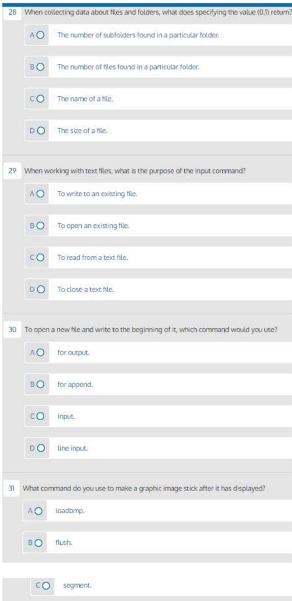 28 When collecting data about files and folders, what does specifying the value (0,1) return?
AO
The number of subfolders found in a particular folder.
BO
The number of files found in a particular folder.
CO
The name of a file.
DO
The size of a file,
29 When working with text files, what is the purpose of the input command?
AO
To write to an existing file.
BO
To open an existing file.
CO
To read from a text file.
DO
To close a text file.
30 To open a new file and write to the beginning of it, which command would you use?
AO
for output.
BO
for append.
CO
input.
DO
Line input.
31
What command do you use to make a graphic image stick after it has displayed?
AO
loadbmp.
BO
flush.
O.
segment.
