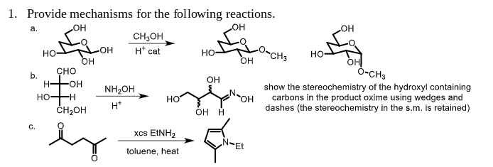 1. Provide mechanisms for the following reactions.
_OH
a.
b.
HO
C.
H-
OH
CHO
HO-H
OH
-OH
-OH
CH₂OH
H* cat
NH₂OH
H*
CH₂OH
es
HO
xCs EtNH2
toluene, heat
HO-
OH
OH H
OH
OH
Et
CH3
HO
OH
O-CH3
show the stereochemistry of the hydroxyl containing
carbons in the product oxime using wedges and
dashes (the stereochemistry in the s.m. is retained)