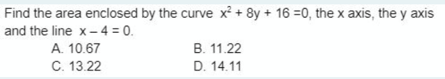 Find the area enclosed by the curve x² + 8y + 16 =0, the x axis, they axis
and the line x-4 = 0.
A. 10.67
C. 13.22
B. 11.22
D. 14.11