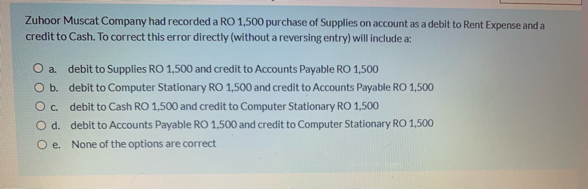 Zuhoor Muscat Company had recorded a RO 1,500 purchase of Supplies on account as a debit to Rent Expense and a
credit to Cash. To correct this error directly (without a reversing entry) will include a:
O a.
debit to Supplies RO 1,500 and credit to Accounts Payable RO 1,500
O b. debit to Computer Stationary RO 1,500 and credit to Accounts Payable RO 1,500
O c. debit to Cash RO 1,500 and credit to Computer Stationary RO 1,500
O d. debit to Accounts Payable RO 1,500 and credit to Computer Stationary RO 1,500
O e. None of the options are correct
