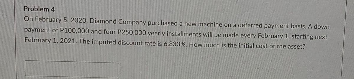 Problem 4
On February 5, 2020, Diamond Company purchased a new machine on a deferred payment basis. A down
payment of P100,000 and four P250,000 yearly installments will be made every February 1, starting next
February 1, 2021. The imputed discount rate is 6.833%. How much is the initial cost of the asset?
