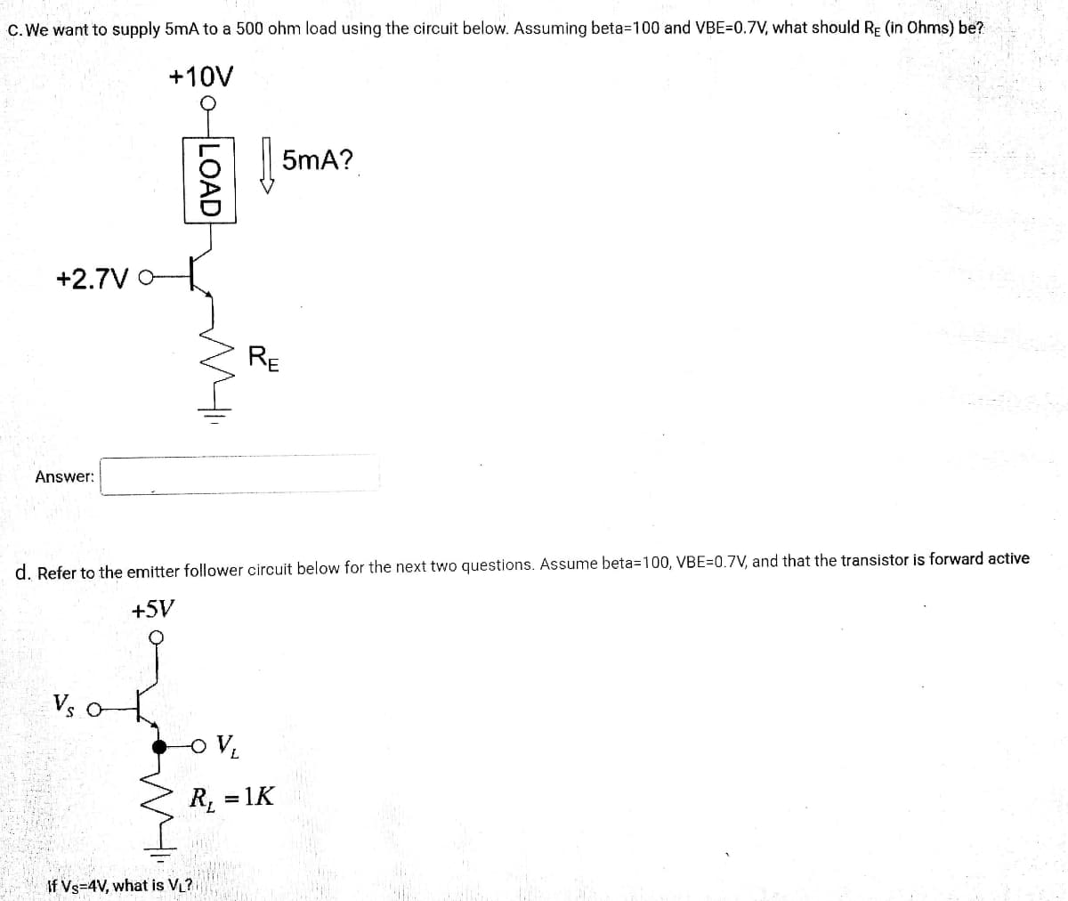 C. We want to supply 5mA to a 500 ohm load using the circuit below. Assuming beta=100 and VBE=0.7V, what should RE (in Ohms) be?
+10V
5mA?
+2.7V
RE
Answer:
d. Refer to the emitter follower circuit below for the next two questions. Assume beta=100, VBE=0.7V, and that the transistor is forward active
+5V
Vs
R, = 1K
If Vs=4V, what is VL?
