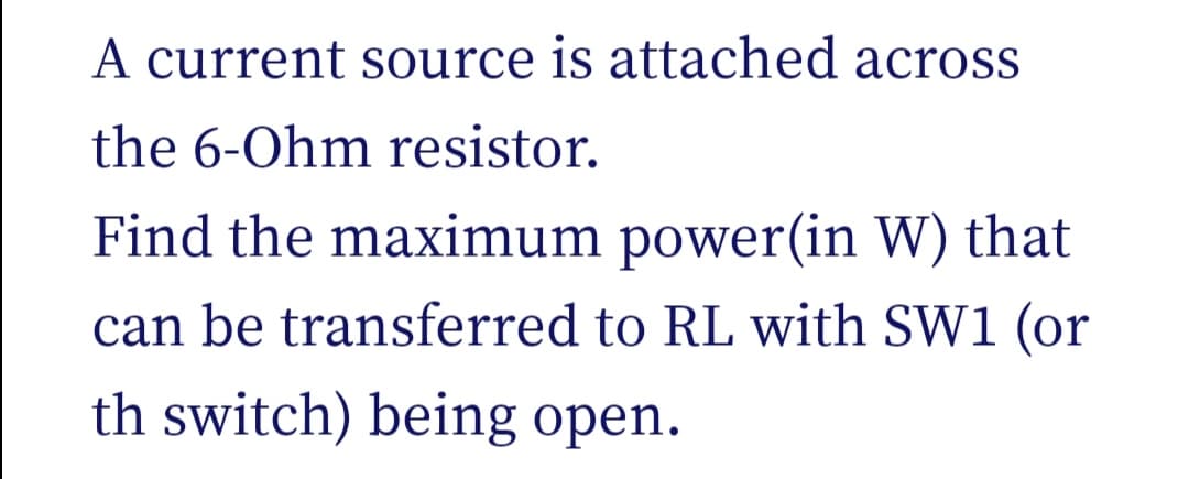 A current source is attached across
the 6-Ohm resistor.
Find the maximum power(in W) that
can be transferred to RL with SW1 (or
th switch) being open.
