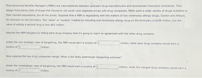 Pharmaceutical Benefits Managers (PBMS) are intermediaries between upstream drug manufacturers and downstream insurance companies. They
design formularies (lists of drugs that insurance will cover) and negotiate prices with drug companies. PBMs want a wider variety of drugs available to
their insured populations, but at low prices. Suppose that a PBM is negotiating with the makers of two nondrowsy allergy drugs, Claritin and Allegra,
for inclusion on the formulary. The "value" or "surplus" created by including one nondrowsy allergy drug on the formulary is $206 million, but the
value of adding a second drug is only $62 million.
Assume the PBM bargains by telling each drug company that it's going to reach an agreement with the other drug company.
Under the non-strategic view of bargaining, the PBM would earn a surplus of S
surplus of $
million.
million, while each drug company would earn a
Now suppose the two drug companies merge. What is the likely postmerger bargaining outcome?
Under the nonstrategic view of bargaining, the PBM would earn a surplus of $
surplus of $
million.
million, while the merged drug company would earn a