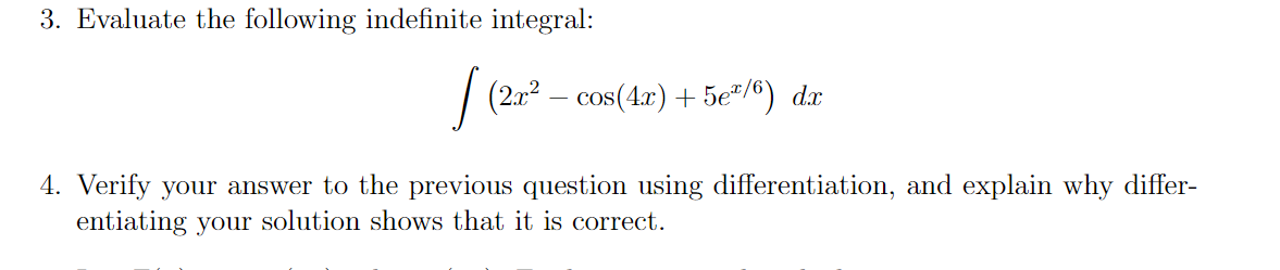 3. Evaluate the following indefinite integral:
| (202 – cos(4r) + 5e"/®) dr
4. Verify your answer to the previous question using differentiation, and explain why differ-
entiating your solution shows that it is correct.
