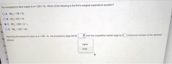 The monopsony's labor supply is w= 200 +4L. Which of the following is the firm's marginal expenditure equation?
OA. ME=100+6L
OB. ME=200+ BL
e ⒸC. ME=800+8-L
OD. ME=400+24L
As
Re
Ni
Assuming the demand for labor is w=400-4L, the monopsony wage will be
places).
St
M
than the competitive market wage by $ (round your answer to two decimal
higher
lower