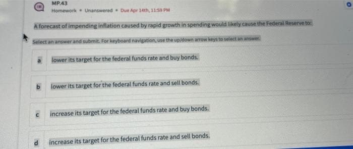 MP43
Homework Unanswered Due Apr 14th, 11:59 PM
A forecast of impending inflation caused by rapid growth in spending would likely cause the Federal Reserve to:
Select an answer and submit. For keyboard navigation, use the up/down arrow keys to select an answer.
lower its target for the federal funds rate and buy bonds.
d
lower its target for the federal funds rate and sell bonds.
increase its target for the federal funds rate and buy bonds.
increase its target for the federal funds rate and sell bonds.
O