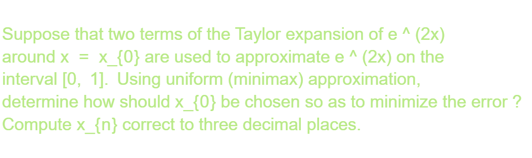 Suppose that two terms of the Taylor expansion of e^(2x)
around x = x_{0} are used to approximate e^(2x) on the
interval [0, 1]. Using uniform (minimax) approximation,
determine how should x_{0} be chosen so as to minimize the error ?
Compute x_{n} correct to three decimal places.