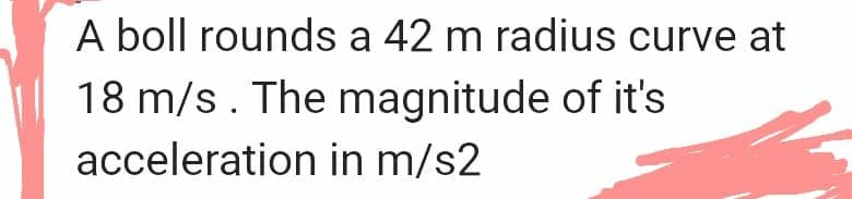 A boll rounds a 42 m radius curve at
18 m/s. The magnitude of it's
acceleration in m/s2
