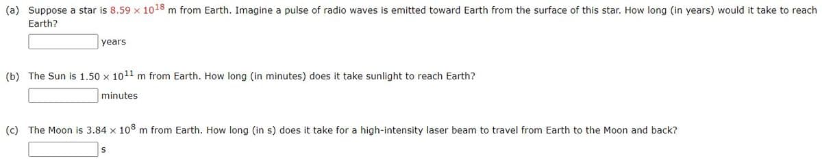 (a) Suppose a star is 8.59 x 1018 m from Earth. Imagine a pulse of radio waves is emitted toward Earth from the surface of this star. How long (in years) would it take to reach
Earth?
years
(b) The Sun is 1.50 x 1011 m from Earth. How long (in minutes) does it take sunlight to reach Earth?
minutes
(c) The Moon is 3.84 x 108 m from Earth. How long (in s) does it take for a high-intensity laser beam to travel from Earth to the Moon and back?
