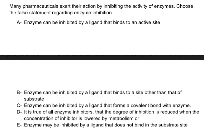 Many pharmaceuticals exert their action by inhibiting the activity of enzymes. Choose
the false statement regarding enzyme inhibition.
A- Enzyme can be inhibited by a ligand that binds to an active site
B- Enzyme can be inhibited by a ligand that binds to a site other than that of
substrate
C- Enzyme can be inhibited by a ligand that forms a covalent bond with enzyme.
D- It is true of all enzyme inhibitors, that the degree of inhibition is reduced when the
concentration of inhibitor is lowered by metabolism or
E- Enzyme may be inhibited by a ligand that does not bind in the substrate site