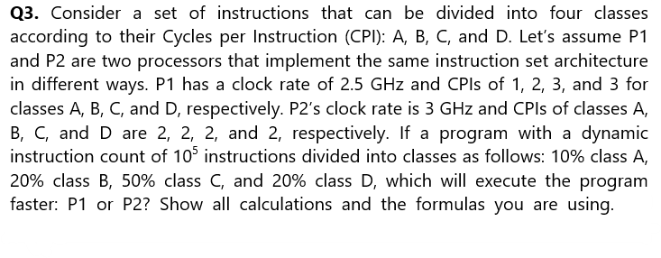 Q3. Consider a set of instructions that can be divided into four classes
according to their Cycles per Instruction (CPI): A, B, C, and D. Let's assume P1
and P2 are two processors that implement the same instruction set architecture
in different ways. P1 has a clock rate of 2.5 GHz and CPIs of 1, 2, 3, and 3 for
classes A, B, C, and D, respectively. P2's clock rate is 3 GHz and CPIs of classes A,
B, C, and D are 2, 2, 2, and 2, respectively. If a program with a dynamic
instruction count of 105 instructions divided into classes as follows: 10% class A,
20% class B, 50% class C, and 20% class D, which will execute the program
faster: P1 or P2? Show all calculations and the formulas you are using.