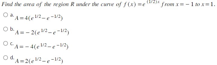 Find the area of the region R under the curve of f(x) = e
O a. A=4(e¹/2 - e-1/2)
O
b. A = 2(e ¹/2-e-1/2)
- 4(e¹/2 - e-1/2)
OC.A
O d.
d. A = 2(e¹/2 - e-1/2)
(1/2)x from x = − 1 to x = 1.