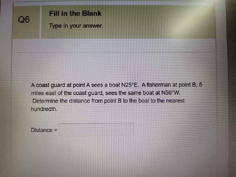 Fill in the Blank
Q6
Type in your answer
A coast guard at point A sees a boat N25°E. A fisherman at point B, 5
miles east of the coast guard, sees the same boat at N56°W.
Determine the distance from point B to the boat to the nearest
hundredth.
Distance =
