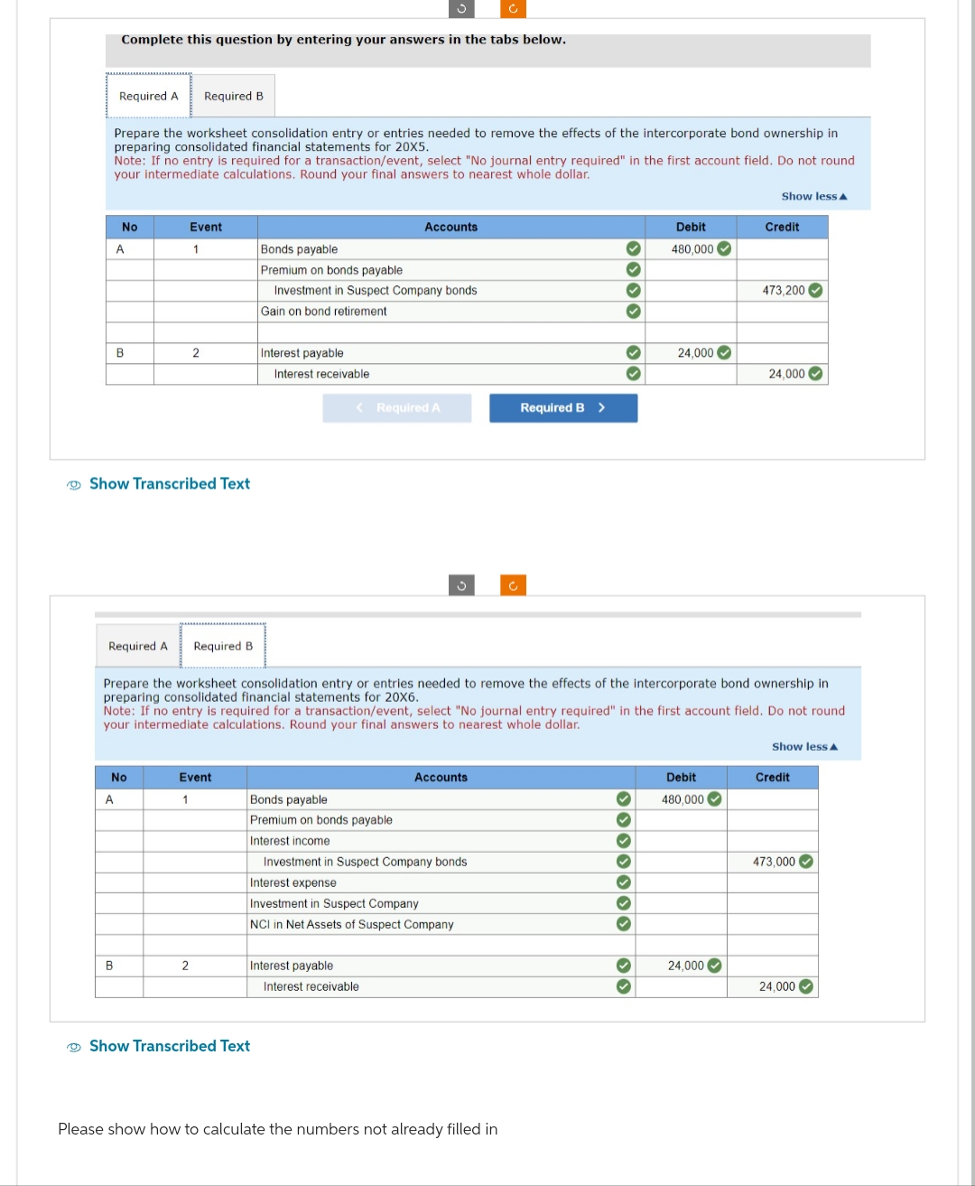 Required A Required B
Prepare the worksheet consolidation entry or entries needed to remove the effects of the intercorporate bond ownership in
preparing consolidated financial statements for 20X5.
Complete this question by entering your answers in the tabs below.
Note: If no entry is required for a transaction/event, select "No journal entry required" in the first account field. Do not round
your intermediate calculations. Round your final answers to nearest whole dollar.
No
A
B
Show Transcribed Text
B
Event
1
Required A Required B
A
No
2
Event
1
2
Bonds payable
Premium on bonds payable
Investment in Suspect Company bonds.
Gain on bond retirement
Interest payable
Interest receivable
Show Transcribed Text
Accounts
< Required A
Bonds payable
Premium on bonds payable
Interest income
Interest payable
S
Prepare the worksheet consolidation entry or entries needed to remove the effects of the intercorporate bond ownership in
preparing consolidated financial statements for 20X6.
Note: If no entry is required for a transaction/event, select "No journal entry required" in the first account field. Do not round
your intermediate calculations. Round your final answers to nearest whole dollar.
Investment in Suspect Company bonds
Interest expense
Investment in Suspect Company
NCI in Net Assets of Suspect Company
Interest receivable
Accounts
Required B >
3333
Please show how to calculate the numbers not already filled in
✓
Debit
480,000
3 3 3 3 3 3
24,000
>>
Show less A
Debit
480,000
Credit
24,000✔
473,200✔
24,000✔
Show less
Credit
473,000✔
24,000✔