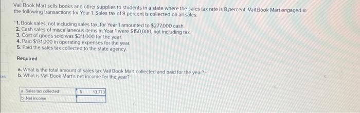 ces
Vall Book Mart sells books and other supplies to students in a state where the sales tax rate is 8 percent. Vail Book Mart engaged in
the following transactions for Year 1. Sales tax of 8 percent is collected on all sales.
1. Book sales, not including sales tax, for Year 1 amounted to $277,000 cash
2. Cash sales of miscellaneous items in Year 1 were $150,000, not including tax
3. Cost of goods sold was $211,000 for the year.
4. Paid $131,000 in operating expenses for the year.
5. Paid the sales tax collected to the state agency.
Required
a. What is the total amount of sales tax Vail Book Mart collected and paid for the year?
b. What is Vail Book Mart's net income for the year?
a Sales tax collected
b. Net income
$
13.773