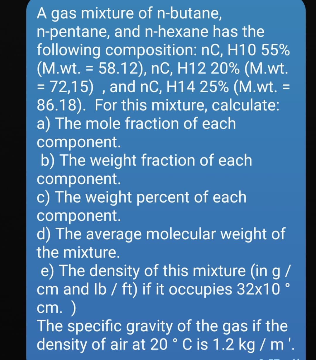 A gas mixture of n-butane,
n-pentane, and n-hexane has the
following composition: nC, H10 55%
(M.wt. = 58.12), nC, H12 20% (M.wt.
= 72,15) , and nC, H14 25% (M.wt. =
86.18). For this mixture, calculate:
a) The mole fraction of each
component.
b) The weight fraction of each
component.
c) The weight percent of each
component.
d) The average molecular weight of
the mixture.
A
58.12), nC, H12 20% (М.wt.
%3D
%3D
e) The density of this mixture (in g /
cm and Ib / ft) if it occupies 32x10 °
cm. )
The specific gravity of the gas if the
density of air at 20 ° C is 1.2 kg / m '.
