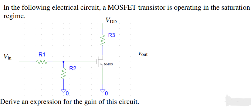 In the following electrical circuit, a MOSFET transistor is operating in the saturation
regime.
VDD
Vin
R1
R2
R3
NMOS
Vout
0
Derive an expression for the gain of this circuit.