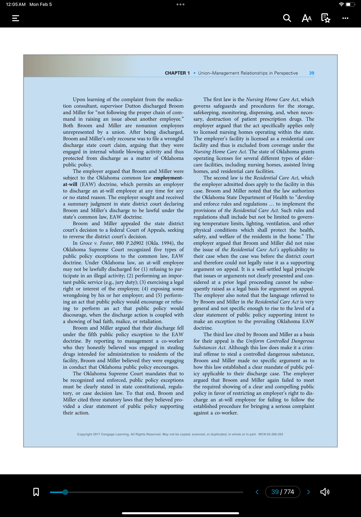 12:05 AM Mon Feb 5
|||
=
B
●●●●
CHAPTER 1
Upon learning of the complaint from the medica-
tion consultant, supervisor Dutton discharged Broom
and Miller for "not following the proper chain of com-
mand in raising an issue about another employee."
Both Broom and Miller are nonunion employees
unrepresented by a union. After being discharged,
Broom and Miller's only recourse was to file a wrongful
discharge state court claim, arguing that they were
engaged in internal whistle blowing activity and thus
protected from discharge as a matter of Oklahoma
public policy.
The employer argued that Broom and Miller were
subject to the Oklahoma common law employment-
at-will (EAW) doctrine, which permits an employer
to discharge an at-will employee at any time for any
or no stated reason. The employer sought and received
a summary judgment in state district court declaring
Broom and Miller's discharge to be lawful under the
state's common law, EAW doctrine.
Broom and Miller appealed the state district
court's decision to a federal Court of Appeals, seeking
to reverse the district court's decision.
In Groce v. Foster, 880 P.2d902 (Okla. 1994), the
Oklahoma Supreme Court recognized five types of
public policy exceptions to the common law, EAW
doctrine. Under Oklahoma law, an at-will employee
may not be lawfully discharged for (1) refusing to par-
ticipate in an illegal activity; (2) performing an impor-
tant public service (e.g., jury duty); (3) exercising a legal
right or interest of the employee; (4) exposing some
wrongdoing by his or her employer; and (5) perform-
ing an act that public policy would encourage or refus-
ing to perform an act that public policy would
discourage, when the discharge action is coupled with
a showing of bad faith, malice, or retaliation.
Broom and Miller argued that their discharge fell
under the fifth public policy exception to the EAW
doctrine. By reporting to management a co-worker
who they honestly believed was engaged in stealing
drugs intended for administration to residents of the
facility, Broom and Miller believed they were engaging
in conduct that Oklahoma public policy encourages.
The Oklahoma Supreme Court mandates that to
be recognized and enforced, public policy exceptions
must be clearly stated in state constitutional, regula-
tory, or case decision law. To that end, Broom and
Miller cited three statutory laws that they believed pro-
vided a clear statement of public policy supporting
their action.
●
Union-Management Relationships in Perspective 39
2 AA
The first law is the Nursing Home Care Act, which
governs safeguards and procedures for the storage,
safekeeping, monitoring, dispensing, and, when neces-
sary, destruction of patient prescription drugs. The
employer argued that the act specifically applies only
to licensed nursing homes operating within the state.
The employer's facility is licensed as a residential care
facility and thus is excluded from coverage under the
Nursing Home Care Act. The state of Oklahoma grants
operating licenses for several different types of elder-
care facilities, including nursing homes, assisted living
homes, and residential care facilities.
The second law is the Residential Care Act, which
the employer admitted does apply to the facility in this
case. Broom and Miller noted that the law authorizes
the Oklahoma State Department of Health to "develop
and enforce rules and regulations to implement the
provisions of the Residential Care Act. Such rules and
regulations shall include but not be limited to govern-
ing temperature limits, lighting, ventilation, and other
physical conditions which shall protect the health,
safety, and welfare of the residents in the home.” The
employer argued that Broom and Miller did not raise
the issue of the Residential Care Act's applicability to
their case when the case was before the district court
and therefore could not legally raise it as a supporting
argument on appeal. It is a well-settled legal principle
that issues or arguments not clearly presented and con-
sidered at a prior legal proceeding cannot be subse-
quently raised as a legal basis for argument on appeal.
The employer also noted that the language referred to
by Broom and Miller in the Residential Care Act is very
general and not specific enough to rise to the level of a
clear statement of public policy supporting intent to
make an exception to the prevailing Oklahoma EAW
doctrine.
...
The third law cited by Broom and Miller as a basis
for their appeal is the Uniform Controlled Dangerous
Substances Act. Although this law does make it a crim-
inal offense to steal a controlled dangerous substance,
Broom and Miller made no specific argument as to
how this law established a clear mandate of public pol-
icy applicable to their discharge case. The employer
argued that Broom and Miller again failed to meet
the required showing of a clear and compelling public
policy in favor of restricting an employer's right to dis-
charge an at-will employee for failing to follow the
established procedure for bringing a serious complaint
against a co-worker.
Copyright 2017 Cengage Learning. All Rights Reserved. May not be copied, scanned, or duplicated, in whole or in part. WCN 02-200-202
39/774
>
:
●●●