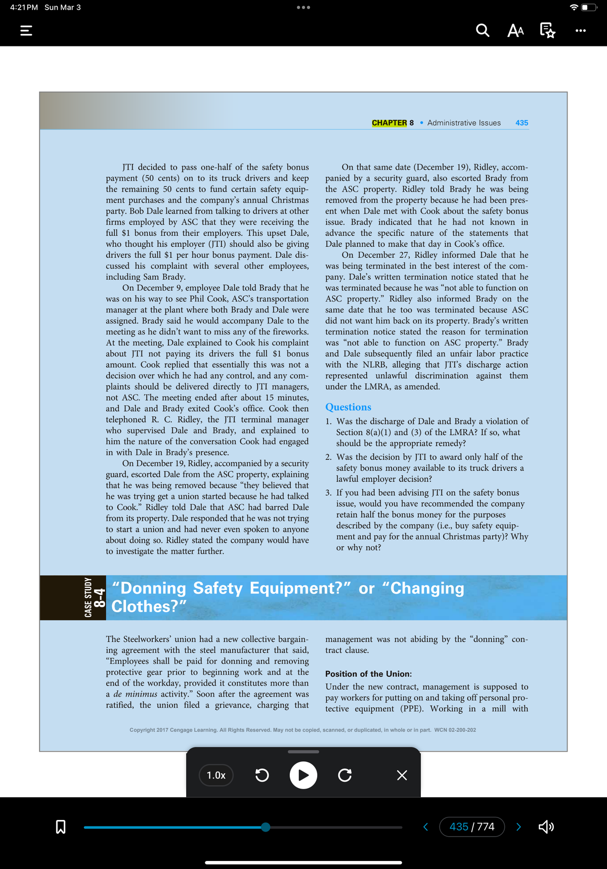 4:21 PM Sun Mar 3
|||
=
B
CASE STUDY
8-4
JTI decided to pass one-half of the safety bonus
payment (50 cents) on to its truck drivers and keep
the remaining 50 cents to fund certain safety equip-
ment purchases and the company's annual Christmas
party. Bob Dale learned from talking to drivers at other
firms employed by ASC that they were receiving the
full $1 bonus from their employers. This upset Dale,
who thought his employer (JTI) should also be giving
drivers the full $1 per hour bonus payment. Dale dis-
cussed his complaint with several other employees,
including Sam Brady.
●●●●
On December 9, employee Dale told Brady that he
was on his way to see Phil Cook, ASC’s transportation
manager at the plant where both Brady and Dale were
assigned. Brady said he would accompany Dale to the
meeting as he didn't want to miss any of the fireworks.
At the meeting, Dale explained to Cook his complaint
about JTI not paying its drivers the full $1 bonus
amount. Cook replied that essentially this was not a
decision over which he had any control, and any com-
plaints should be delivered directly to JTI managers,
not ASC. The meeting ended after about 15 minutes,
and Dale and Brady exited Cook's office. Cook then
telephoned R. C. Ridley, the JTI terminal manager
who supervised Dale and Brady, and explained to
him the nature of the conversation Cook had engaged
in with Dale in Brady's presence.
On December 19, Ridley, accompanied by a security
guard, escorted Dale from the ASC property, explaining
that he was being removed because "they believed that
he was trying get a union started because he had talked
to Cook." Ridley told Dale that ASC had barred Dale
from its property. Dale responded that he was not trying
to start a union and had never even spoken to anyone
about doing so. Ridley stated the company would have
to investigate the matter further.
The Steelworkers' union had a new collective bargain-
ing agreement with the steel manufacturer that said,
“Employees shall be paid for donning and removing
protective gear prior to beginning work and at the
end of the workday, provided it constitutes more than
a de minimus activity." Soon after the agreement was
ratified, the union filed a grievance, charging that
1.0x
ว
CHAPTER 8
On that same date (December 19), Ridley, accom-
panied by a security guard, also escorted Brady from
the ASC property. Ridley told Brady he was being
removed from the property because he had been pres-
ent when Dale met with Cook about the safety bonus
issue. Brady indicated that he had not known in
advance the specific nature of the statements that
Dale planned to make that day in Cook's office.
QAA
Administrative Issues 435
On December 27, Ridley informed Dale that he
was being terminated in the best interest of the com-
pany. Dale's written termination notice stated that he
was terminated because he was "not able to function on
ASC property." Ridley also informed Brady on the
same date that he too was terminated because ASC
did not want him back on its property. Brady's written
termination notice stated the reason for termination
was "not able to function on ASC property." Brady
and Dale subsequently filed an unfair labor practice
with the NLRB, alleging that JTI's discharge action
represented unlawful discrimination against them
under the LMRA, as amended.
"Donning Safety Equipment?" or "Changing
Clothes?"
Questions
1. Was the discharge of Dale and Brady a violation of
Section 8(a)(1) and (3) of the LMRA? If so, what
should be the appropriate remedy?
2. Was the decision by JTI to award only half of the
safety bonus money available to its truck drivers a
lawful employer decision?
3. If you had been advising JTI on the safety bonus
issue, would you have recommended the company
retain half the bonus money for the purposes
described by the company (i.e., buy safety equip-
ment and pay for the annual Christmas party)? Why
or why not?
management was not abiding by the “donning" con-
tract clause.
Copyright 2017 Cengage Learning. All Rights Reserved. May not be copied, scanned, or duplicated, in whole or in part. WCN 02-200-202
с
Position of the Union:
Under the new contract, management is supposed to
pay workers for putting on and taking off personal pro-
tective equipment (PPE). Working in a mill with
x
435/774
>
:
●●●