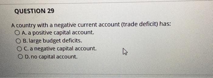 QUESTION 29
A country with a negative current account (trade deficit) has:
O A. a positive capital account.
O B. large budget deficits.
O C. a negative capital account.
O D. no capital account.
