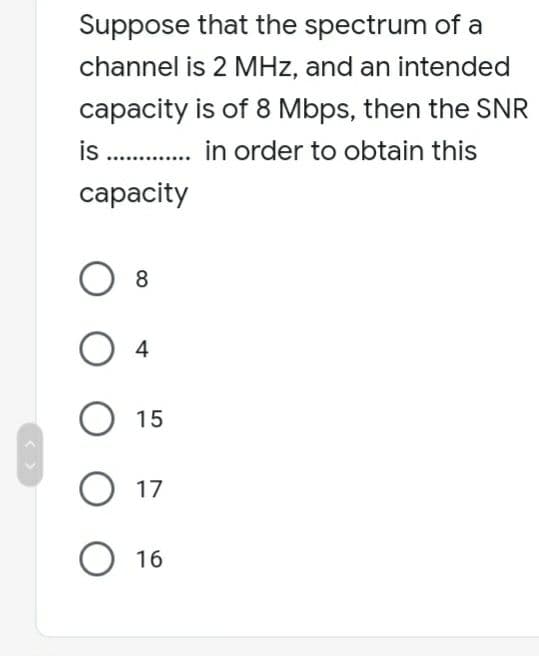 Suppose that the spectrum of a
channel is 2 MHz, and an intended
capacity is of 8 Mbps, then the SNR
is .............. in order to obtain this
capacity
8
04
O 15
O 17
O 16