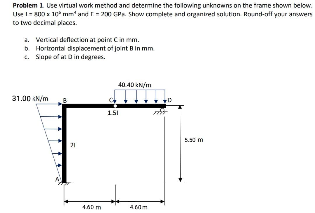 Problem 1. Use virtual work method and determine the following unknowns on the frame shown below.
Use I = 800 x 106 mm“ and E = 200 GPa. Show complete and organized solution. Round-off your answers
to two decimal places.
a. Vertical deflection at point C in mm.
b. Horizontal displacement of joint B in mm.
Slope of at D in degrees.
С.
40.40 kN/m
31.00 kN/m
В
1.51
5.50 m
21
4.60 m
4.60 m
