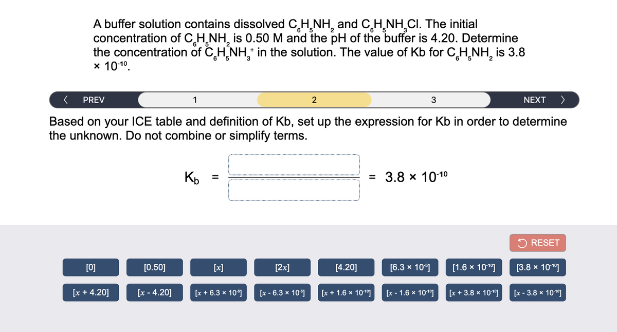 A buffer solution contains dissolved C,H,NH, and CH,NH,CI. The initial
concentration of C H,NH, is 0.50 M and the pH of the buffer is 4.20. Determine
the concentration of C H NH,* in the solution. The value of Kb for C,H NH, is 3.8
x 1010.
6
5.
+
6.
5.
PREV
1
3
NEXT
>
Based on your ICE table and definition of Kb, set up the expression for Kb in order to determine
the unknown. Do not combine or simplify terms.
Kb
= 3.8 x 1010
%3D
5 RESET
[0]
50]
[x]
[2x]
[4.20]
[6.3 x 10]
[1.6 x 10
[3.8 х 1019]
[x + 4.20]
[x - 4.20]
[x + 6.3 x 10*]
[x - 6.3 x 10°]
[x + 1.6 x 101º]
[x - 1.6 x 101°]
[x + 3.8 x 1010]
[x - 3.8 x 101°]
