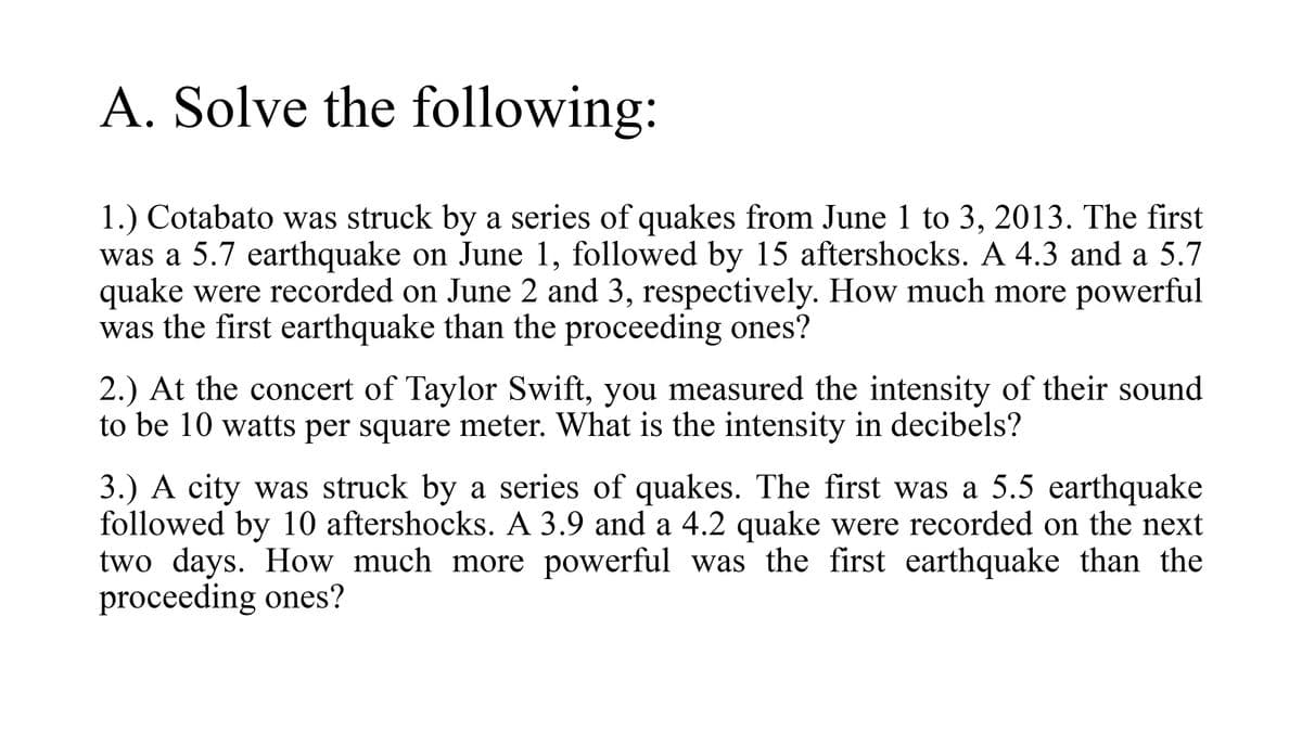 A. Solve the following:
1.) Cotabato was struck by a series of quakes from June 1 to 3, 2013. The first
was a 5.7 earthquake on June 1, followed by 15 aftershocks. A 4.3 and a 5.7
quake were recorded on June 2 and 3, respectively. How much more powerful
was the first earthquake than the proceeding ones?
2.) At the concert of Taylor Swift, you measured the intensity of their sound
to be 10 watts per square meter. What is the intensity in decibels?
3.) A city was struck by a series of quakes. The first was a 5.5 earthquake
followed by 10 aftershocks. A 3.9 and a 4.2 quake were recorded on the next
two days. How much more powerful was the first earthquake than the
proceeding ones?
