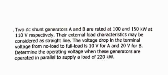 .Two dc shunt generators A and B are rated at 100 and 150 kW at
110 V respectively, Their external load characteristics may be
considered as straight line. The voltage drop In the terminal
voltage from no-load to full-load is 10 v for A and 20 V for B.
Determine the operating voltage when these generators are
operated in parallel to supply a load of 220 kW.
