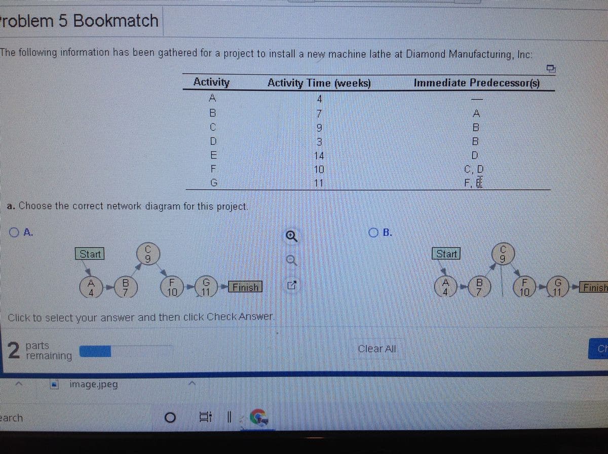 roblem 5 Bookmatch
The following information has been gathered for a project to install a new machine lathe at Diamond Manufacturing, Inc:
Activity
Activity Time (weeks)
Immediate Predecessor(s)
A.
4
B.
A.
9.
D.
3
E
14
D.
10
C, D
11
a. Choose the correct network diagram for this project.
O A.
O B.
|Start
| Start
7.
10
Finish.
11,
Finish
Click to select your answer and then click Check Answer.
Pparts
remaining
Clear All
Ch
image.jpeg
earch
UN.
