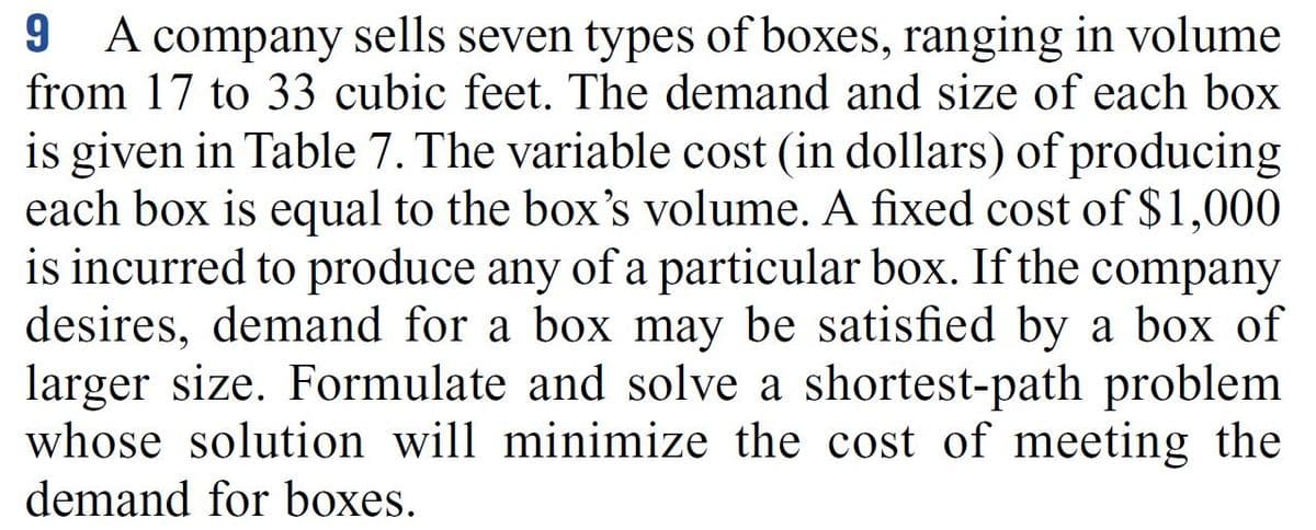 A company sells seven types of boxes, ranging in volume
from 17 to 33 cubic feet. The demand and size of each box
is given in Table 7. The variable cost (in dollars) of producing
each box is equal to the box's volume. A fixed cost of $1,000
is incurred to produce any of a particular box. If the company
desires, demand for a box may be satisfied by a box of
larger size. Formulate and solve a shortest-path problem
whose solution will minimize the cost of meeting the
A
demand for boxes.
