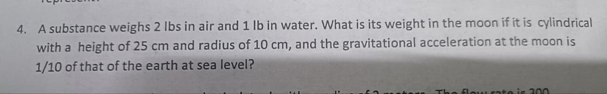 4. A substance weighs 2 lbs in air and 1 lb in water. What is its weight in the moon if it is cylindrical
with a height of 25 cm and radius of 10 cm, and the gravitational acceleration at the moon is
1/10 of that of the earth at sea level?
The flow rate is 200