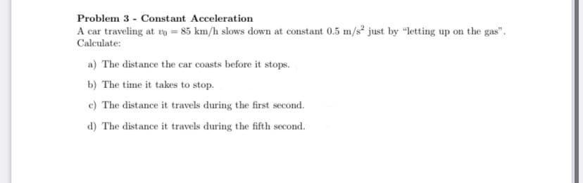 Problem 3 - Constant Acceleration
A car traveling at vo = 85 km/h slows down at constant 0.5 m/s² just by "letting up on the gas".
Calculate:
a) The distance the car coasts before it stops.
b) The time it takes to stop.
c) The distance it travels during the first second.
d) The distance it travels during the fifth second.
