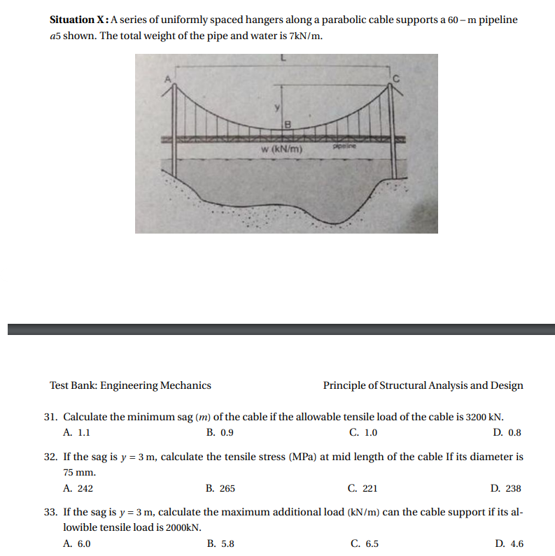 Situation X:A series of uniformly spaced hangers along a parabolic cable supports a 60 – m pipeline
a5 shown. The total weight of the pipe and water is 7kN/m.
w (kN/m)
ppeine
Test Bank: Engineering Mechanics
Principle of Structural Analysis and Design
31. Calculate the minimum sag (m) of the cable if the allowable tensile load of the cable is 3200 kN.
А. 1.1
В. 0.9
С. 1.0
D. 0.8
32. If the sag is y = 3 m, calculate the tensile stress (MPa) at mid length of the cable If its diameter is
75 mm.
В. 265
С. 221
D. 238
A. 242
33. If the sag is y = 3 m, calculate the maximum additional load (kN/m) can the cable support if its al-
lowible tensile load is 2000kN.
A. 6.0
В. 5.8
С. 6.5
D. 4.6
