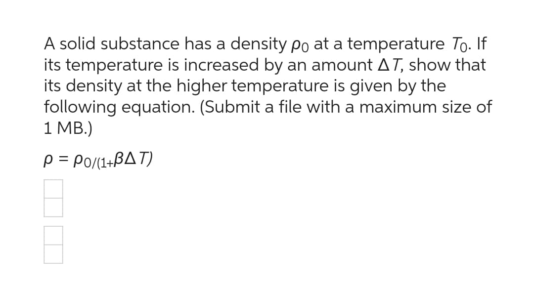 A solid substance has a density po at a temperature Tō. If
its temperature is increased by an amount AT, show that
its density at the higher temperature is given by the
following equation. (Submit a file with a maximum size of
1 MB.)
P = P0/(1+BAT)