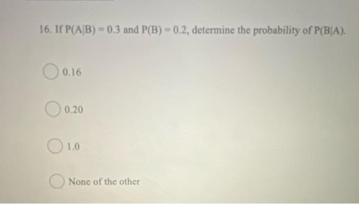 16. If P(A/B)=0.3 and P(B) = 0.2, determine the probability of P(BIA).
0.16
0.20
1.0
None of the other