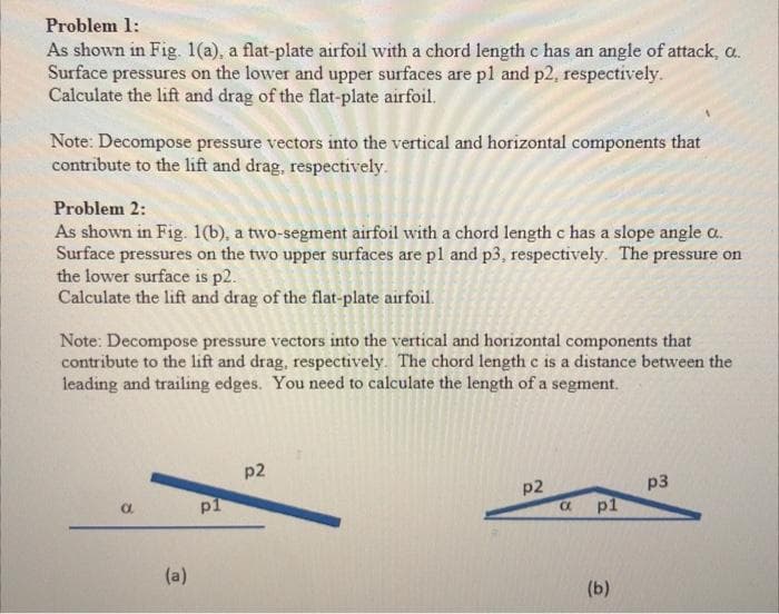 Problem 1:
As shown in Fig. 1(a), a flat-plate airfoil with a chord length c has an angle of attack, a..
Surface pressures on the lower and upper surfaces are p1 and p2, respectively.
Calculate the lift and drag of the flat-plate airfoil.
Note: Decompose pressure vectors into the vertical and horizontal components that
contribute to the lift and drag, respectively.
Problem 2:
As shown in Fig. 1(b), a two-segment airfoil with a chord length c has a slope angle a..
Surface pressures on the two upper surfaces are p1 and p3, respectively. The pressure on
the lower surface is p2.
Calculate the lift and drag of the flat-plate airfoil.
Note: Decompose pressure vectors into the vertical and horizontal components that
contribute to the lift and drag, respectively. The chord length c is a distance between the
leading and trailing edges. You need to calculate the length of a segment.
a
(a)
pl
p2
p2
a
pl
(b)
p3