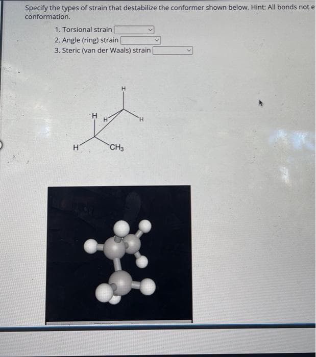 Specify the types of strain that destabilize the conformer shown below. Hint: All bonds not e
conformation.
1. Torsional strain
2. Angle (ring) strain
3. Steric (van der Waals) strain
H
H
H
CH3