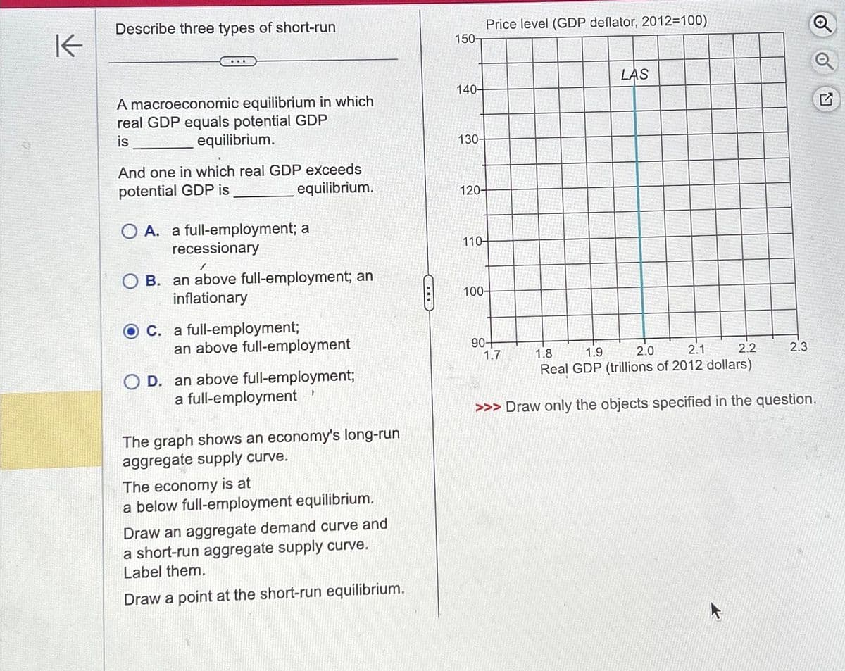 K
Describe three types of short-run
A macroeconomic equilibrium in which
real GDP equals potential GDP
is
equilibrium.
And one in which real GDP exceeds
potential GDP is
equilibrium.
O A. a full-employment; a
recessionary
1
OB. an above full-employment; an
inflationary
OC. a full-employment;
an above full-employment
OD. an above full-employment;
a full-employment
The graph shows an economy's long-run
aggregate supply curve.
The economy is at
a below full-employment equilibrium.
Draw an aggregate demand curve and
a short-run aggregate supply curve.
Label them.
Draw a point at the short-run equilibrium.
150-
140-
130-
120-
Price level (GDP deflator, 2012=100)
110-
100-
90+
LAS
1.7
2.0
2.1
2.2
1.8 1.9
Real GDP (trillions of 2012 dollars)
>>> Draw only the objects specified in the question.
2.3
G