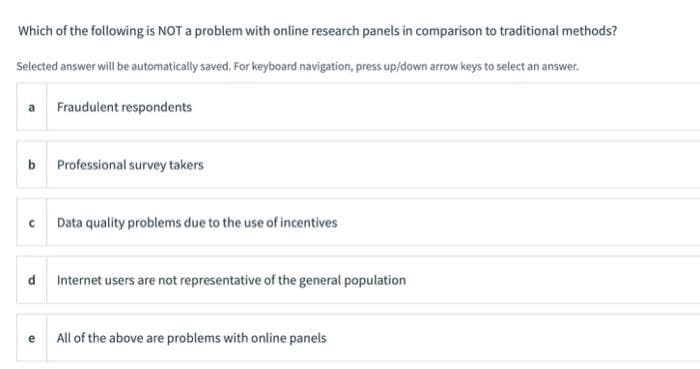 Which of the following is NOT a problem with online research panels in comparison to traditional methods?
Selected answer will be automatically saved. For keyboard navigation, press up/down arrow keys to select an answer.
a Fraudulent respondents
b Professional survey takers
с
Data quality problems due to the use of incentives
d Internet users are not representative of the general population
e
All of the above are problems with online panels