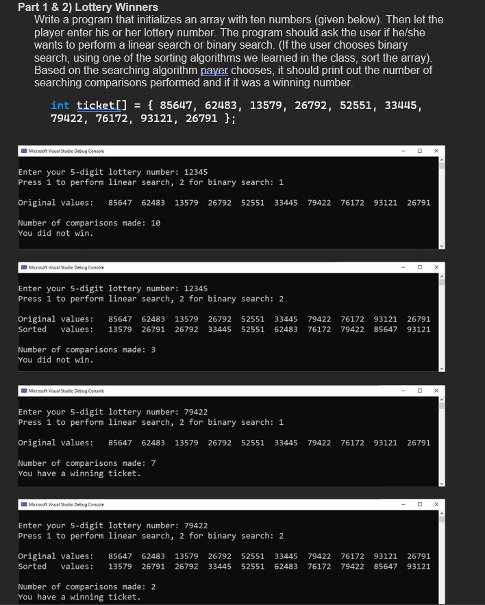 Part 1 & 2) Lottery Winners
Write a program that initializes an array with ten numbers (given below). Then let the
player enter his or her lottery number. The program should ask the user if he/she
wants to perform a linear search or binary search. (If the user chooses binary
search, using one of the sorting algorithms we learned in the class, sort the array).
Based on the searching algorithm payer chooses, it should print out the number of
searching comparisons performed and if it was a winning number.
int ticket[] = {85647, 62483, 13579, 26792, 52551, 33445,
79422, 76172, 93121, 26791 };\
Microsoft Visual Studio Debug Console
Enter your 5-digit lottery number: 12345
Press 1 to perform linear search, 2 for binary search: 1
Original values: 85647 62483 13579 26792 52551 33445 79422 76172 93121 26791
Number of comparisons made: 10
You did not win.
Microsoft Visual Studio Debug Console
Enter your 5-digit lottery number: 12345
Press 1 to perform linear search, 2 for binary search: 2
Original values: 85647 62483 13579 26792 52551 33445 79422 76172 93121 26791
Sorted values: 13579 26791 26792 33445 52551 62483 76172 79422 85647 93121
Number of comparisons made: 3
You did not win.
Microsoft Visual Studio Debug Console
Enter your 5-digit lottery number: 79422
Press 1 to perform linear search, 2 for binary search: 1
Original values: 85647 62483 13579 26792 52551 33445
Number of comparisons made: 7
You have a winning ticket.
Microsoft Visual Studio Debug Console
Enter your 5-digit lottery number: 79422
Press 1 to perform linear search, 2 for binary search: 2
D
Original values:
Sorted values: 13579 26791
Number of comparisons made: 2
You have a winning ticket.
79422 76172 93121 26791
85647 62483 13579 26792 52551 33445 79422 76172 93121 26791
26792 33445 52551 62483 76172 79422 85647 93121
X