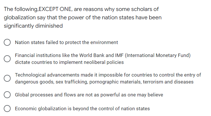 The following,EXCEPT ONE, are reasons why some scholars of
globalization say that the power of the nation states have been
significantly diminished
Nation states failed to protect the environment
Financial institutions like the World Bank and IMF (International Monetary Fund)
dictate countries to implement neoliberal policies
Technological advancements made it impossible for countries to control the entry of
dangerous goods, sex trafficking, pornographic materials, terrorism and diseases
Global processes and flows are not as powerful as one may believe
Economic globalization is beyond the control of nation states
