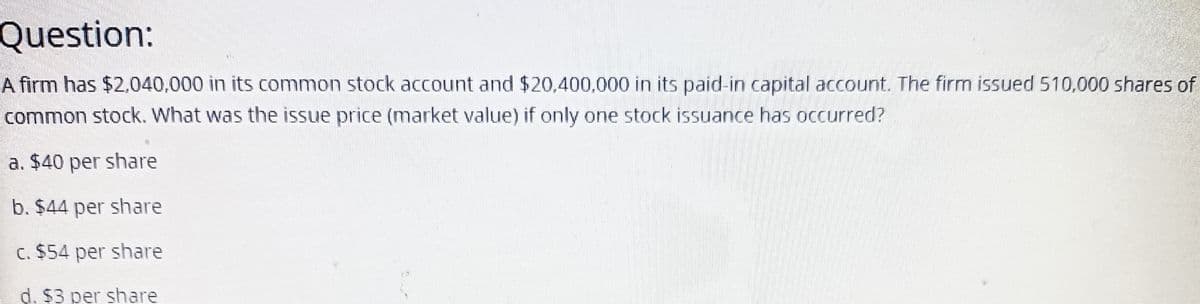 Question:
A firm has $2,040,000 in its common stock account and $20,400,000 in its paid-in capital account. The firm issued 510,000 shares of
common stock. What was the issue price (market value) if only one stock issuance has occurred?
a. $40 per share
b. $44 per share
c. $54 per share
d. $3 per share