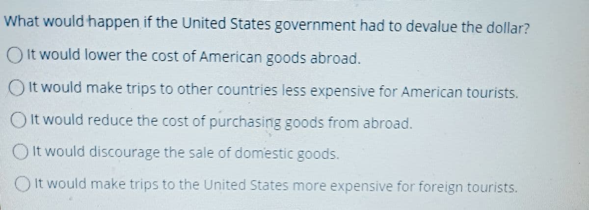 What would happen if the United States government had to devalue the dollar?
O It would lower the cost of American goods abroad.
OIt would make trips to other countries less expensive for American tourists.
O It would reduce the cost of purchasing goods from abroad.
It would discourage the sale of domestic goods.
It would make trips to the United States more expensive for foreign tourists.