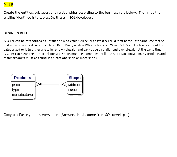 Part B
Create the entities, subtypes, and relationships according to the business rule below. Then map the
entities identified into tables. Do these in SQL developer.
BUSINESS RULE:
A Seller can be categorized as Retailer or Wholesaler. All sellers have a seller id, first name, last name, contact no
and maximum credit. A retailer has a RetailPrice, while a Wholesaler has a WholeSalePrice. Each seller should be
categorized only to either a retailer or a wholesaler and cannot be a retailer and a wholesaler at the same time.
A seller can have one or more shops and shops must be owned by a seller. A shop can contain many products and
many products must be found in at least one shop or more shops.
Products
Shops
price
type
manufacturer
Kaddress
name
Copy and Paste your answers here. (Answers should come from SQL developer)
