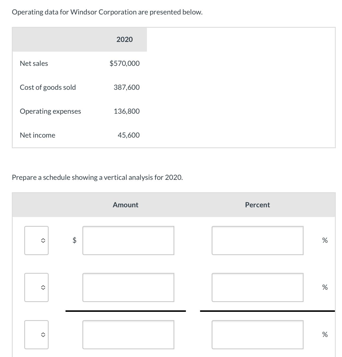 Operating data for Windsor Corporation are presented below.
Net sales
2020
$570,000
Cost of goods sold
387,600
Operating expenses
136,800
Net income
45,600
Prepare a schedule showing a vertical analysis for 2020.
<>
<>
<>
$
Amount
Percent
%
%
%
do