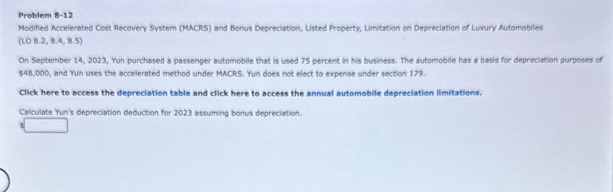 Problem 8-12
Modified Accelerated Cost Recovery System (MACRS) and Bonus Depreciation, Listed Property, Limitation on Depreciation of Luxury Automobiles
(LO 8.2, 8.4, 8.5)
On September 14, 2023, Yun purchased a passenger automobile that is used 75 percent in his business. The automobile has a basis for depreciation purposes of
$48,000, and Yun uses the accelerated method under MACRS. Yun does not elect to expense under section 179.
Click here to access the depreciation table and click here to access the annual automobile depreciation limitations.
Calculate Yun's depreciation deduction for 2023 assuming bonus depreciation.