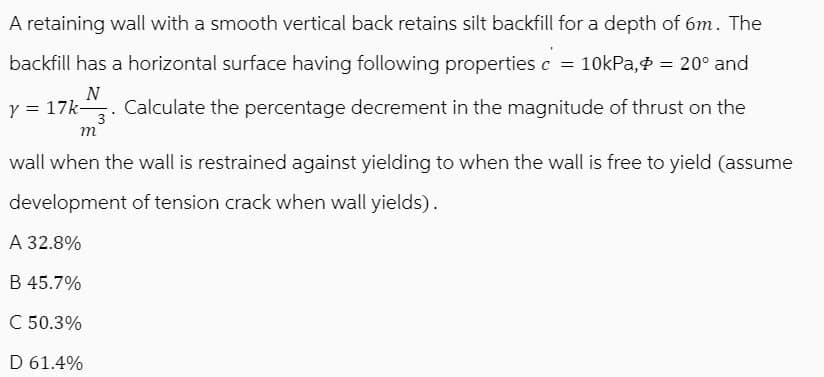 A retaining wall with a smooth vertical back retains silt backfill for a depth of 6m. The
backfill has a horizontal surface having following properties c = 10kPa, = 20° and
N
y = 17k. Calculate the percentage decrement in the magnitude of thrust on the
m
wall when the wall is restrained against yielding to when the wall is free to yield (assume
development of tension crack when wall yields).
A 32.8%
B 45.7%
C 50.3%
D 61.4%