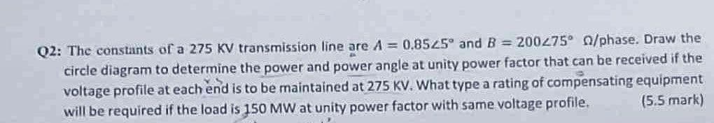 Q2: The constants of a 275 KV transmission line are A = 0.8525° and B = 200275° 0/phase. Draw the
circle diagram to determine the power and power angle at unity power factor that can be received if the
voltage profile at each end is to be maintained at 275 KV. What type a rating of compensating equipment
will be required if the load is 150 MW at unity power factor with same voltage profile.
(5.5 mark)